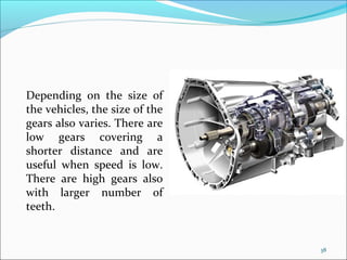 Depending on the size of
the vehicles, the size of the
gears also varies. There are
low gears covering a
shorter distance and are
useful when speed is low.
There are high gears also
with larger number of
teeth.


                                38
 