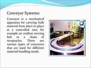 Conveyor Systems:
Conveyor is a mechanical
apparatus for carrying bulk
material from place to place
at a controlled rate; for
example an endless moving
belt or a chain of
receptacles.   There     are
various types of conveyors
that are used for different
material handling needs.
 