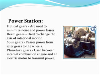 Power Station:
Helical gears - Are used to
minimize noise and power losses.
Bevel gears - Used to change the
axis of rotational motion.
Spur gears - Passes power from
idler gears to the wheels.
Planetary gears - Used between
internal combustion engine and an
electric motor to transmit power.
 