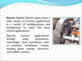 Marine Gears: Marine gears meet a
wide variety of marine applications
in a variety of configurations and
installations to meet the most
critical applications.
Specific    marine   applications
include      main     propulsion,
centrifuges, deck machinery such
as winches, windlasses, cranes,
turning gears, pumps, elevators,
and rudder carriers.
 