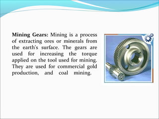 Mining Gears: Mining is a process
of extracting ores or minerals from
the earth's surface. The gears are
used for increasing the torque
applied on the tool used for mining.
They are used for commercial gold
production, and coal mining.
 