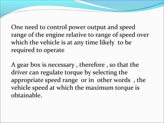 One need to control power output and speed
range of the engine relative to range of speed over
which the vehicle is at any time likely to be
required to operate

A gear box is necessary , therefore , so that the
driver can regulate torque by selecting the
appropriate speed range or in other words , the
vehicle speed at which the maximum torque is
obtainable.
 