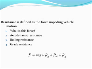 Resistance is defined as the force impeding vehicle
   motion
   1. What is this force?
   2. Aerodynamic resistance
   3. Rolling resistance
   4. Grade resistance



                   F = ma + Ra + Rrl + Rg
 