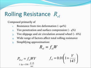 Rolling Resistance Rrl
 Composed primarily of
    1. Resistance from tire deformation (∼90%)
    2. Tire penetration and surface compression (∼ 4%)
    3. Tire slippage and air circulation around wheel (∼ 6%)
    4. Wide range of factors affect total rolling resistance
    5. Simplifying approximation:

                                 Rrl = f rlW
                                                      V 
        PR rl = f rlWV                 f rl = 0.011 +   
                       ft ⋅ lb
                                                   147 
          1 hp = 550
                        sec
 