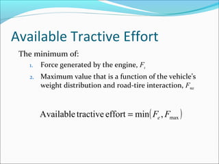 Available Tractive Effort
 The minimum of:
   1.   Force generated by the engine, Fe
   2.   Maximum value that is a function of the vehicle’s
        weight distribution and road-tire interaction, Fmax



        Available tractive effort = min ( Fe , Fmax )
 