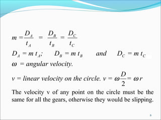 DA   DB   DC
m=    =    =
   tA   tB   tC
DA = m t A;      DB = m t B      and      DC = m t C
ω = angular velocity.
                                        D
v = linear velocity on the circle. v = ω = ω r
                                        2
The velocity v of any point on the circle must be the
same for all the gears, otherwise they would be slipping.

                                                       8
 