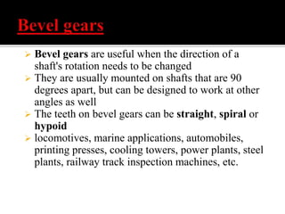  Bevel gears are useful when the direction of a 
shaft's rotation needs to be changed 
 They are usually mounted on shafts that are 90 
degrees apart, but can be designed to work at other 
angles as well 
 The teeth on bevel gears can be straight, spiral or 
hypoid 
 locomotives, marine applications, automobiles, 
printing presses, cooling towers, power plants, steel 
plants, railway track inspection machines, etc. 
 