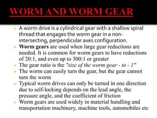  A worm drive is a cylindrical gear with a shallow spiral 
thread that engages the worm gear in a non-intersecting, 
perpendicular axes configuration. 
 Worm gears are used when large gear reductions are 
needed. It is common for worm gears to have reductions 
of 20:1, and even up to 300:1 or greater 
 The gear ratio is the "size of the worm gear - to - 1" 
 The worm can easily turn the gear, but the gear cannot 
turn the worm 
 Typical worm drives can only be turned in one direction 
due to self-locking depends on the lead angle, the 
pressure angle, and the coefficient of friction 
 Worm gears are used widely in material handling and 
transportation machinery, machine tools, automobiles etc 
 