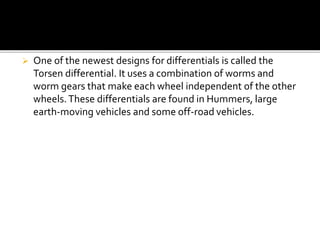  One of the newest designs for differentials is called the 
Torsen differential. It uses a combination of worms and 
worm gears that make each wheel independent of the other 
wheels. These differentials are found in Hummers, large 
earth-moving vehicles and some off-road vehicles. 
 