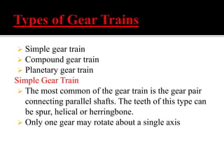  Simple gear train 
 Compound gear train 
 Planetary gear train 
Simple Gear Train 
 The most common of the gear train is the gear pair 
connecting parallel shafts. The teeth of this type can 
be spur, helical or herringbone. 
 Only one gear may rotate about a single axis 
 