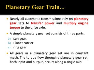  Nearly all automatic transmissions rely on planetary 
gear sets to transfer power and multiply engine 
torque to the drive axle. 
 A simple planetary gear set consists of three parts: 
a) sun gear, 
b) Planet carrier 
c) ring gear 
 All gears in a planetary gear set are in constant 
mesh. The torque flow through a planetary gear set, 
both input and output, occurs along a single axis. 
 
