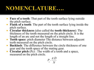  Face of a tooth: That part of the tooth surface lying outside 
the pitch surface. 
 Flank of a tooth: The part of the tooth surface lying inside the 
pitch surface. 
 Circular thickness (also called the tooth thickness): The 
thickness of the tooth measured on the pitch circle. It is the 
length of an arc and not the length of a straight line. 
 Tooth space: pitch diameter The distance between adjacent 
teeth measured on the pitch circle. 
 Backlash: The difference between the circle thickness of one 
gear and the tooth space of the mating gear. 
 Circular pitch (Pc) : The width of a tooth and a space, 
measured on the pitch circle. 
D 
N 
P 
c 
 
 