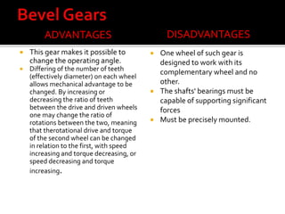 ADVANTAGES 
 This gear makes it possible to 
change the operating angle. 
 Differing of the number of teeth 
(effectively diameter) on each wheel 
allows mechanical advantage to be 
changed. By increasing or 
decreasing the ratio of teeth 
between the drive and driven wheels 
one may change the ratio of 
rotations between the two, meaning 
that therotational drive and torque 
of the second wheel can be changed 
in relation to the first, with speed 
increasing and torque decreasing, or 
speed decreasing and torque 
increasing. 
DISADVANTAGES 
 One wheel of such gear is 
designed to work with its 
complementary wheel and no 
other. 
 The shafts' bearings must be 
capable of supporting significant 
forces 
 Must be precisely mounted. 
 