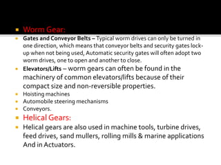  Worm Gear: 
 Gates and Conveyor Belts – Typical worm drives can only be turned in 
one direction, which means that conveyor belts and security gates lock-up 
when not being used, Automatic security gates will often adopt two 
worm drives, one to open and another to close. 
 Elevators/Lifts – worm gears can often be found in the 
machinery of common elevators/lifts because of their 
compact size and non-reversible properties. 
 Hoisting machines 
 Automobile steering mechanisms 
 Conveyors. 
 Helical Gears: 
 Helical gears are also used in machine tools, turbine drives, 
feed drives, sand mullers, rolling mills & marine applications 
And in Actuators. 
 