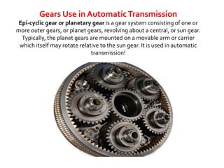Gears Use in Automatic Transmission 
Epi-cyclic gear or planetary gear is a gear system consisting of one or 
more outer gears, or planet gears, revolving about a central, or sun gear. 
Typically, the planet gears are mounted on a movable arm or carrier 
which itself may rotate relative to the sun gear. It is used in automatic 
transmission! 
 