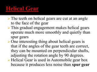  The teeth on helical gears are cut at an angle 
to the face of the gear 
 This gradual engagement makes helical gears 
operate much more smoothly and quietly than 
spur gears 
 One interesting thing about helical gears is 
that if the angles of the gear teeth are correct, 
they can be mounted on perpendicular shafts, 
adjusting the rotation angle by 90 degrees. 
 Helical Gear is used in Automobile gear box 
because it produces less noise than spur gear 
 