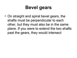 Bevel gears
• On straight and spiral bevel gears, the
shafts must be perpendicular to each
other, but they must also be in the same
plane. If you were to extend the two shafts
past the gears, they would intersect
 