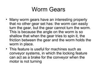 Worm Gears
• Many worm gears have an interesting property
that no other gear set has: the worm can easily
turn the gear, but the gear cannot turn the worm.
This is because the angle on the worm is so
shallow that when the gear tries to spin it, the
friction between the gear and the worm holds the
worm in place.
• This feature is useful for machines such as
conveyor systems, in which the locking feature
can act as a brake for the conveyor when the
motor is not turning
 