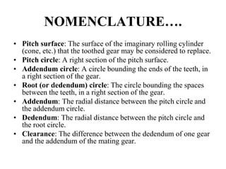 NOMENCLATURE….
• Pitch surface: The surface of the imaginary rolling cylinder
(cone, etc.) that the toothed gear may be considered to replace.
• Pitch circle: A right section of the pitch surface.
• Addendum circle: A circle bounding the ends of the teeth, in
a right section of the gear.
• Root (or dedendum) circle: The circle bounding the spaces
between the teeth, in a right section of the gear.
• Addendum: The radial distance between the pitch circle and
the addendum circle.
• Dedendum: The radial distance between the pitch circle and
the root circle.
• Clearance: The difference between the dedendum of one gear
and the addendum of the mating gear.
 