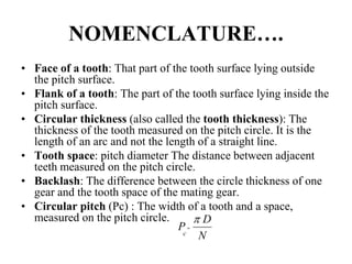 NOMENCLATURE….
• Face of a tooth: That part of the tooth surface lying outside
the pitch surface.
• Flank of a tooth: The part of the tooth surface lying inside the
pitch surface.
• Circular thickness (also called the tooth thickness): The
thickness of the tooth measured on the pitch circle. It is the
length of an arc and not the length of a straight line.
• Tooth space: pitch diameter The distance between adjacent
teeth measured on the pitch circle.
• Backlash: The difference between the circle thickness of one
gear and the tooth space of the mating gear.
• Circular pitch (Pc) : The width of a tooth and a space,
measured on the pitch circle.
N
D
Pc

 
