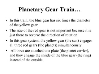 Planetary Gear Train…
• In this train, the blue gear has six times the diameter
of the yellow gear
• The size of the red gear is not important because it is
just there to reverse the direction of rotation
• In this gear system, the yellow gear (the sun) engages
all three red gears (the planets) simultaneously
• All three are attached to a plate (the planet carrier),
and they engage the inside of the blue gear (the ring)
instead of the outside.
 