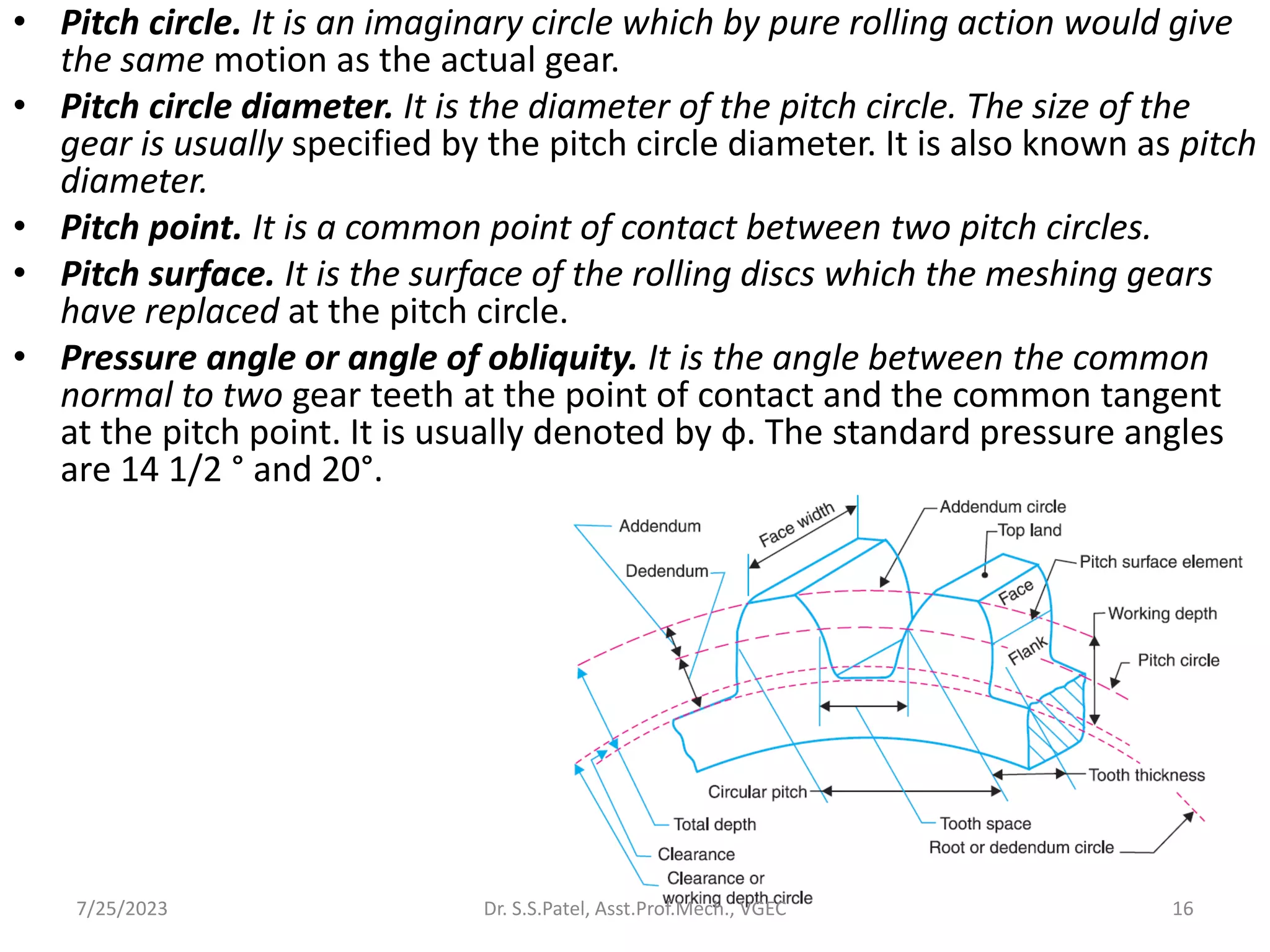 • Pitch circle. It is an imaginary circle which by pure rolling action would give
the same motion as the actual gear.
• Pitch circle diameter. It is the diameter of the pitch circle. The size of the
gear is usually specified by the pitch circle diameter. It is also known as pitch
diameter.
• Pitch point. It is a common point of contact between two pitch circles.
• Pitch surface. It is the surface of the rolling discs which the meshing gears
have replaced at the pitch circle.
• Pressure angle or angle of obliquity. It is the angle between the common
normal to two gear teeth at the point of contact and the common tangent
at the pitch point. It is usually denoted by φ. The standard pressure angles
are 14 1/2 ° and 20°.
16
7/25/2023 Dr. S.S.Patel, Asst.Prof.Mech., VGEC
 