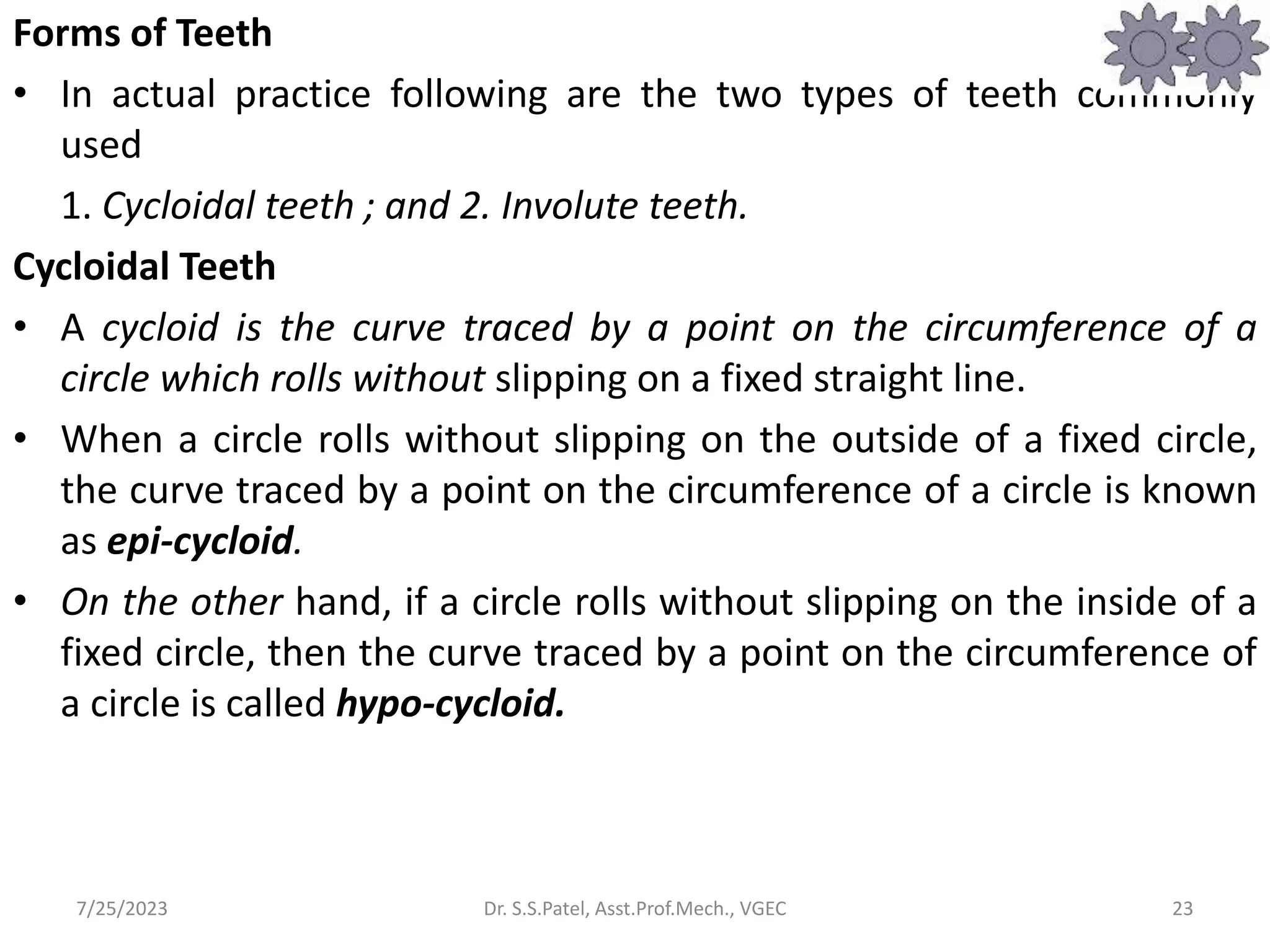 Forms of Teeth
• In actual practice following are the two types of teeth commonly
used
1. Cycloidal teeth ; and 2. Involute teeth.
Cycloidal Teeth
• A cycloid is the curve traced by a point on the circumference of a
circle which rolls without slipping on a fixed straight line.
• When a circle rolls without slipping on the outside of a fixed circle,
the curve traced by a point on the circumference of a circle is known
as epi-cycloid.
• On the other hand, if a circle rolls without slipping on the inside of a
fixed circle, then the curve traced by a point on the circumference of
a circle is called hypo-cycloid.
23
7/25/2023 Dr. S.S.Patel, Asst.Prof.Mech., VGEC
 