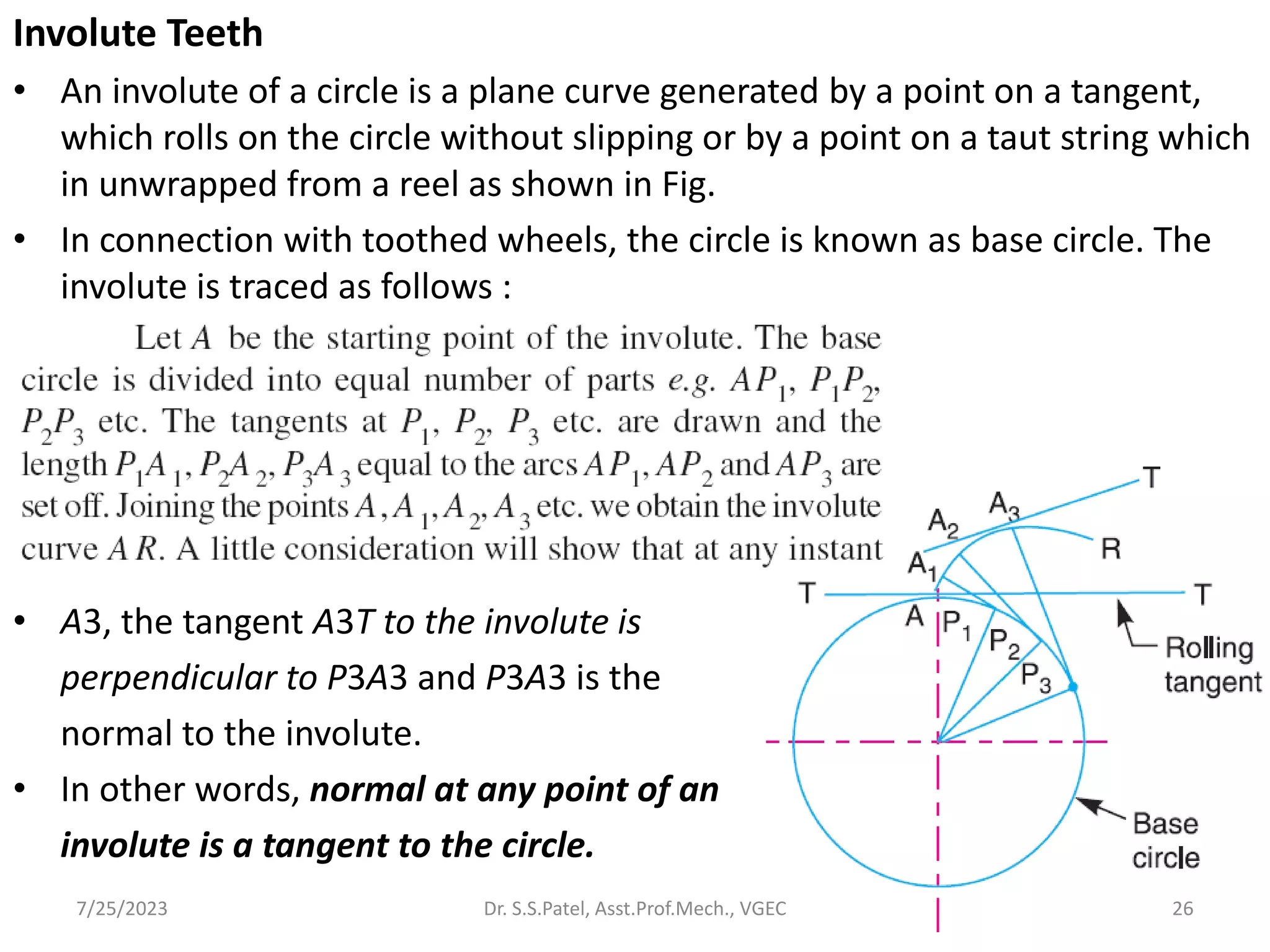 Involute Teeth
• An involute of a circle is a plane curve generated by a point on a tangent,
which rolls on the circle without slipping or by a point on a taut string which
in unwrapped from a reel as shown in Fig.
• In connection with toothed wheels, the circle is known as base circle. The
involute is traced as follows :
• A3, the tangent A3T to the involute is
perpendicular to P3A3 and P3A3 is the
normal to the involute.
• In other words, normal at any point of an
involute is a tangent to the circle.
26
7/25/2023 Dr. S.S.Patel, Asst.Prof.Mech., VGEC
 