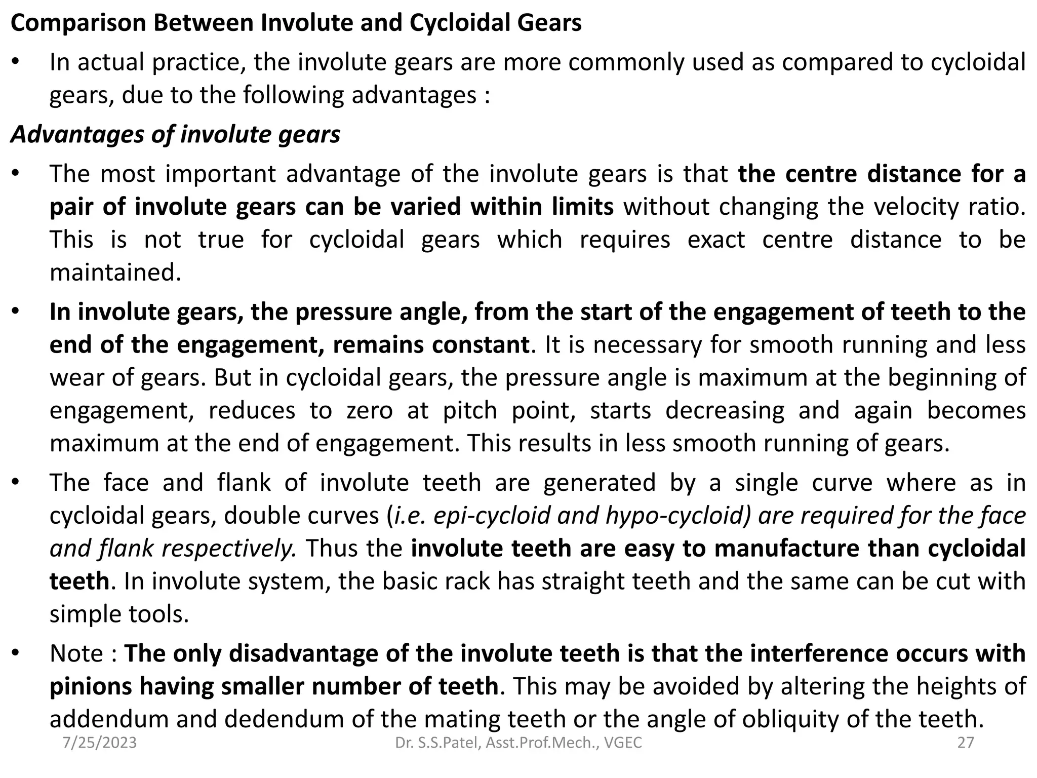 Comparison Between Involute and Cycloidal Gears
• In actual practice, the involute gears are more commonly used as compared to cycloidal
gears, due to the following advantages :
Advantages of involute gears
• The most important advantage of the involute gears is that the centre distance for a
pair of involute gears can be varied within limits without changing the velocity ratio.
This is not true for cycloidal gears which requires exact centre distance to be
maintained.
• In involute gears, the pressure angle, from the start of the engagement of teeth to the
end of the engagement, remains constant. It is necessary for smooth running and less
wear of gears. But in cycloidal gears, the pressure angle is maximum at the beginning of
engagement, reduces to zero at pitch point, starts decreasing and again becomes
maximum at the end of engagement. This results in less smooth running of gears.
• The face and flank of involute teeth are generated by a single curve where as in
cycloidal gears, double curves (i.e. epi-cycloid and hypo-cycloid) are required for the face
and flank respectively. Thus the involute teeth are easy to manufacture than cycloidal
teeth. In involute system, the basic rack has straight teeth and the same can be cut with
simple tools.
• Note : The only disadvantage of the involute teeth is that the interference occurs with
pinions having smaller number of teeth. This may be avoided by altering the heights of
addendum and dedendum of the mating teeth or the angle of obliquity of the teeth.
27
7/25/2023 Dr. S.S.Patel, Asst.Prof.Mech., VGEC
 