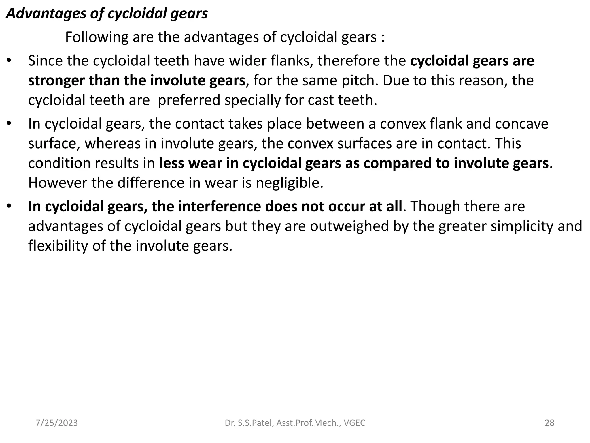 Advantages of cycloidal gears
Following are the advantages of cycloidal gears :
• Since the cycloidal teeth have wider flanks, therefore the cycloidal gears are
stronger than the involute gears, for the same pitch. Due to this reason, the
cycloidal teeth are preferred specially for cast teeth.
• In cycloidal gears, the contact takes place between a convex flank and concave
surface, whereas in involute gears, the convex surfaces are in contact. This
condition results in less wear in cycloidal gears as compared to involute gears.
However the difference in wear is negligible.
• In cycloidal gears, the interference does not occur at all. Though there are
advantages of cycloidal gears but they are outweighed by the greater simplicity and
flexibility of the involute gears.
28
7/25/2023 Dr. S.S.Patel, Asst.Prof.Mech., VGEC
 