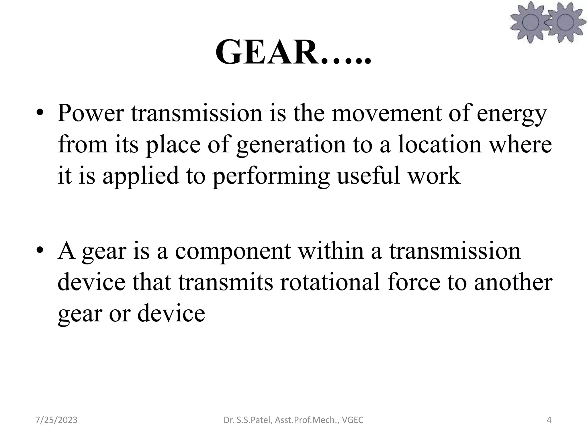 GEAR…..
• Power transmission is the movement of energy
from its place of generation to a location where
it is applied to performing useful work
• A gear is a component within a transmission
device that transmits rotational force to another
gear or device
4
7/25/2023 Dr. S.S.Patel, Asst.Prof.Mech., VGEC
 