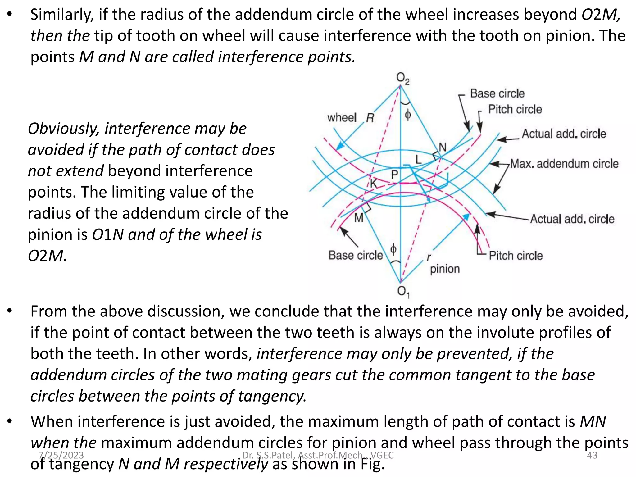 • Similarly, if the radius of the addendum circle of the wheel increases beyond O2M,
then the tip of tooth on wheel will cause interference with the tooth on pinion. The
points M and N are called interference points.
• From the above discussion, we conclude that the interference may only be avoided,
if the point of contact between the two teeth is always on the involute profiles of
both the teeth. In other words, interference may only be prevented, if the
addendum circles of the two mating gears cut the common tangent to the base
circles between the points of tangency.
• When interference is just avoided, the maximum length of path of contact is MN
when the maximum addendum circles for pinion and wheel pass through the points
of tangency N and M respectively as shown in Fig.
Obviously, interference may be
avoided if the path of contact does
not extend beyond interference
points. The limiting value of the
radius of the addendum circle of the
pinion is O1N and of the wheel is
O2M.
7/25/2023 43
Dr. S.S.Patel, Asst.Prof.Mech., VGEC
 