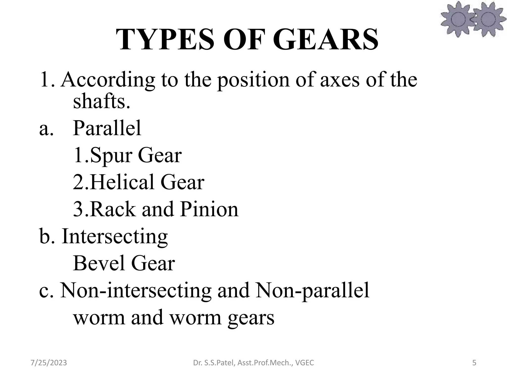 TYPES OF GEARS
1. According to the position of axes of the
shafts.
a. Parallel
1.Spur Gear
2.Helical Gear
3.Rack and Pinion
b. Intersecting
Bevel Gear
c. Non-intersecting and Non-parallel
worm and worm gears
5
7/25/2023 Dr. S.S.Patel, Asst.Prof.Mech., VGEC
 