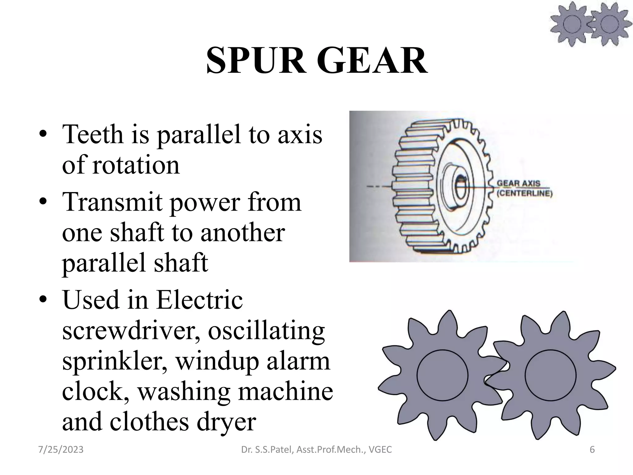 SPUR GEAR
• Teeth is parallel to axis
of rotation
• Transmit power from
one shaft to another
parallel shaft
• Used in Electric
screwdriver, oscillating
sprinkler, windup alarm
clock, washing machine
and clothes dryer
6
7/25/2023 Dr. S.S.Patel, Asst.Prof.Mech., VGEC
 