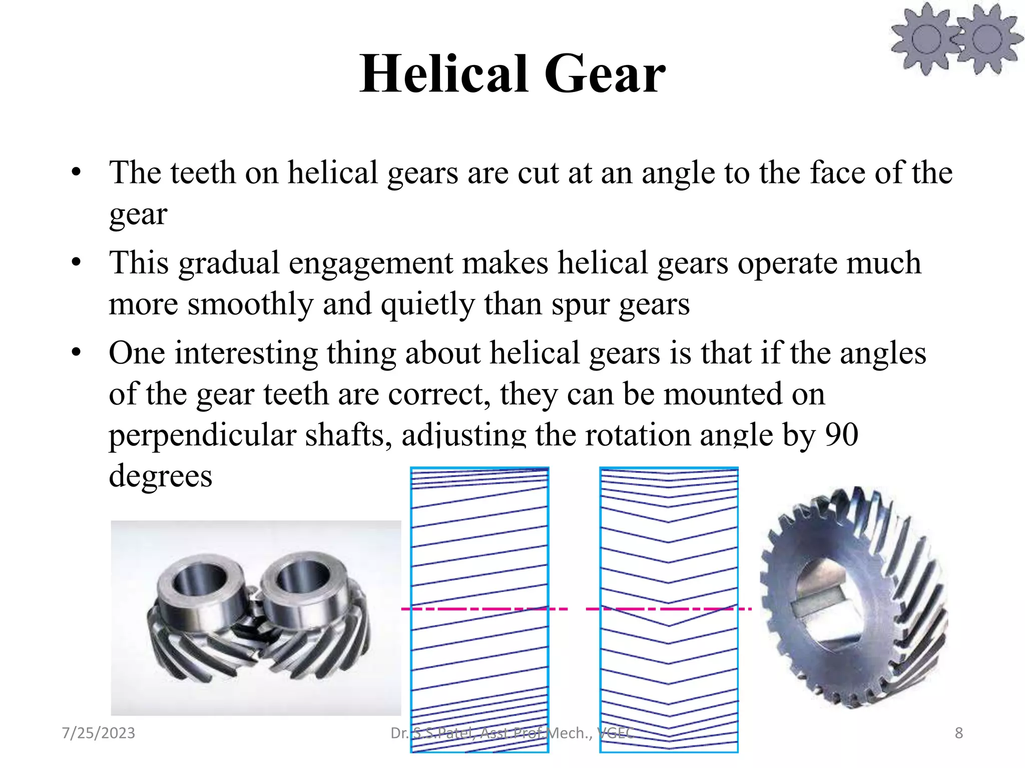 Helical Gear
• The teeth on helical gears are cut at an angle to the face of the
gear
• This gradual engagement makes helical gears operate much
more smoothly and quietly than spur gears
• One interesting thing about helical gears is that if the angles
of the gear teeth are correct, they can be mounted on
perpendicular shafts, adjusting the rotation angle by 90
degrees
8
7/25/2023 Dr. S.S.Patel, Asst.Prof.Mech., VGEC
 