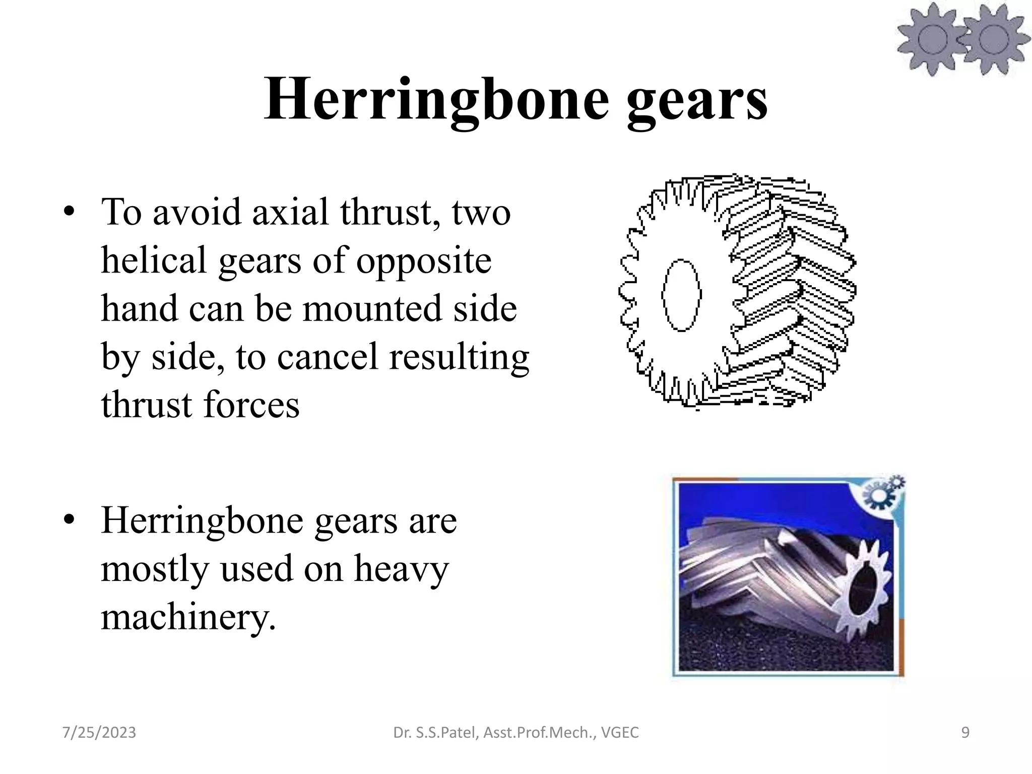 Herringbone gears
• To avoid axial thrust, two
helical gears of opposite
hand can be mounted side
by side, to cancel resulting
thrust forces
• Herringbone gears are
mostly used on heavy
machinery.
9
7/25/2023 Dr. S.S.Patel, Asst.Prof.Mech., VGEC
 