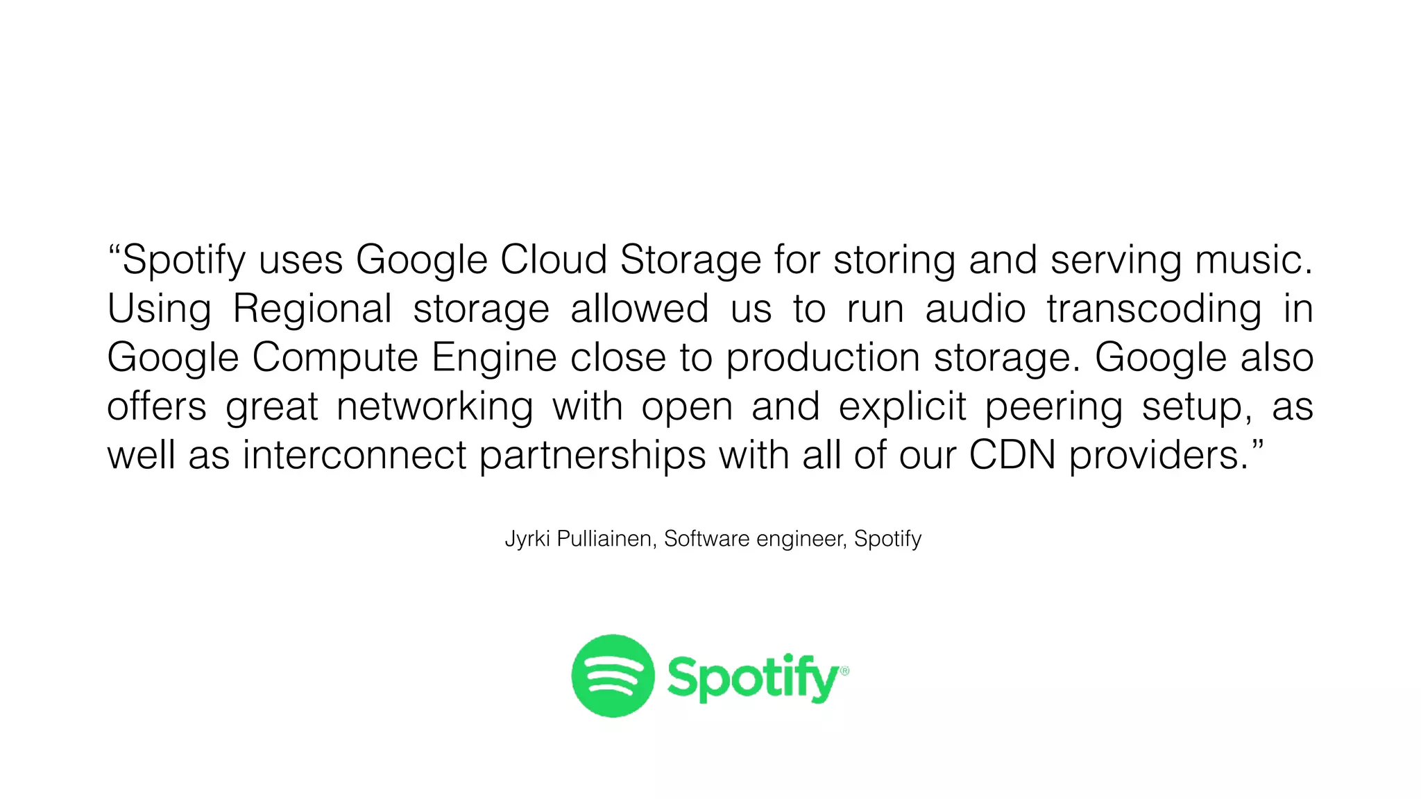 “Spotify uses Google Cloud Storage for storing and serving music.
Using Regional storage allowed us to run audio transcoding in
Google Compute Engine close to production storage. Google also
offers great networking with open and explicit peering setup, as
well as interconnect partnerships with all of our CDN providers.”
Jyrki Pulliainen, Software engineer, Spotify
 