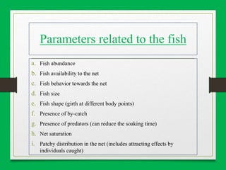 Parameters related to the fish
a. Fish abundance
b. Fish availability to the net
c. Fish behavior towards the net
d. Fish size
e. Fish shape (girth at different body points)
f. Presence of by-catch
g. Presence of predators (can reduce the soaking time)
h. Net saturation
i. Patchy distribution in the net (includes attracting effects by
individuals caught)
 