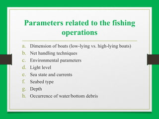 Parameters related to the fishing
operations
a. Dimension of boats (low-lying vs. high-lying boats)
b. Net handling techniques
c. Environmental parameters
d. Light level
e. Sea state and currents
f. Seabed type
g. Depth
h. Occurrence of water/bottom debris
 
