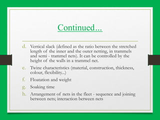 Continued…
d. Vertical slack (defined as the ratio between the stretched
length of the inner and the outer netting, in trammels
and semi - trammel nets). It can be controlled by the
height of the walls in a trammel net.
e. Twine characteristics (material, construction, thickness,
colour, flexibility...)
f. Floatation and weight
g. Soaking time
h. Arrangement of nets in the fleet - sequence and joining
between nets; interaction between nets
 