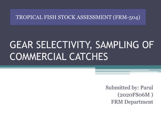 GEAR SELECTIVITY, SAMPLING OF
COMMERCIAL CATCHES
Submitted by: Parul
(2020FS06M )
FRM Department
TROPICAL FISH STOCK ASSESSMENT (FRM-504)
 