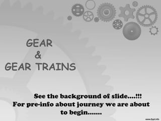 GEAR
&
GEAR TRAINS
See the background of slide....!!!
For pre-info about journey we are about
to begin…….
 