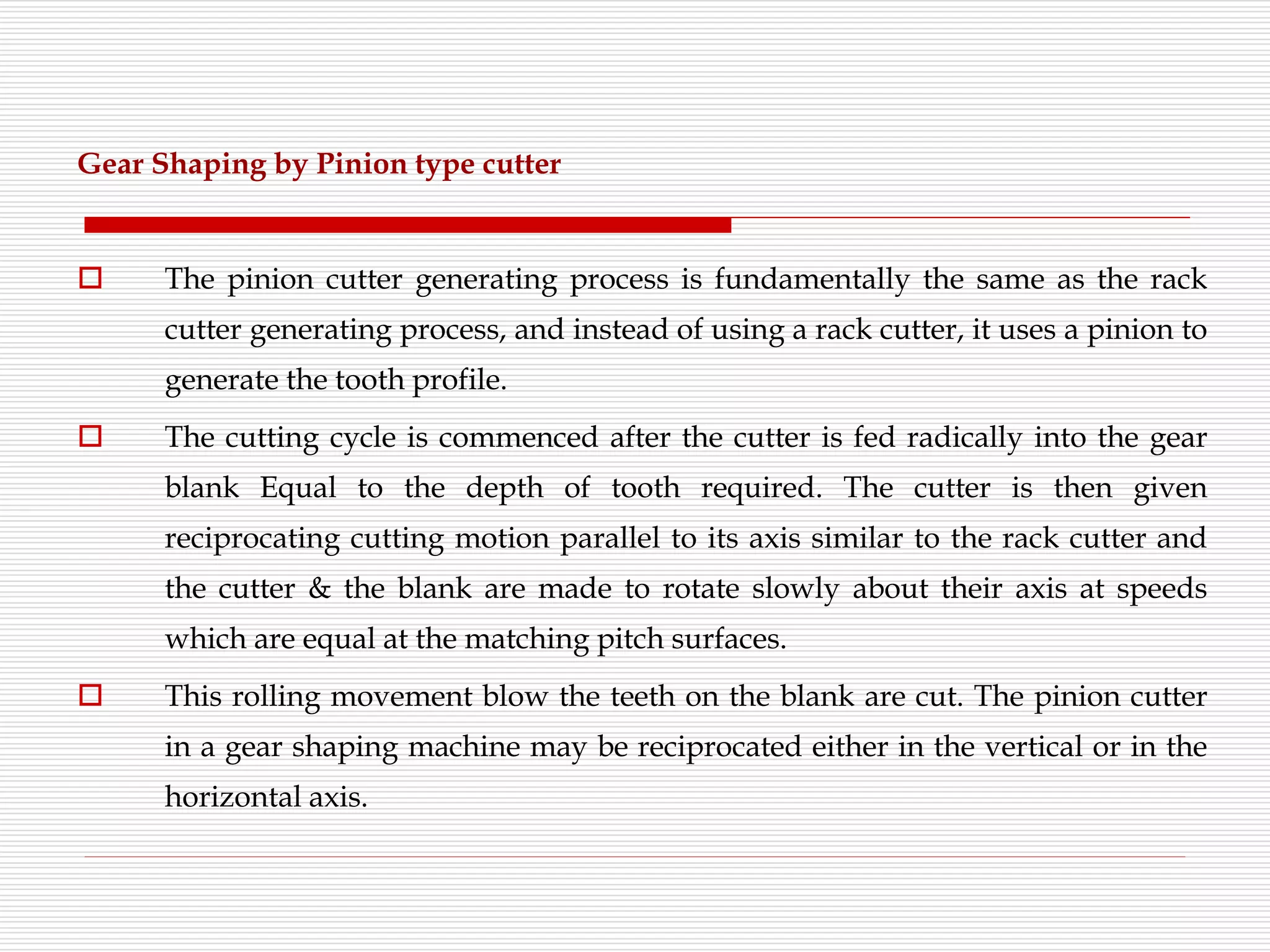 Gear Shaping by Pinion type cutter
 The pinion cutter generating process is fundamentally the same as the rack
cutter generating process, and instead of using a rack cutter, it uses a pinion to
generate the tooth profile.
 The cutting cycle is commenced after the cutter is fed radically into the gear
blank Equal to the depth of tooth required. The cutter is then given
reciprocating cutting motion parallel to its axis similar to the rack cutter and
the cutter & the blank are made to rotate slowly about their axis at speeds
which are equal at the matching pitch surfaces.
 This rolling movement blow the teeth on the blank are cut. The pinion cutter
in a gear shaping machine may be reciprocated either in the vertical or in the
horizontal axis.
 