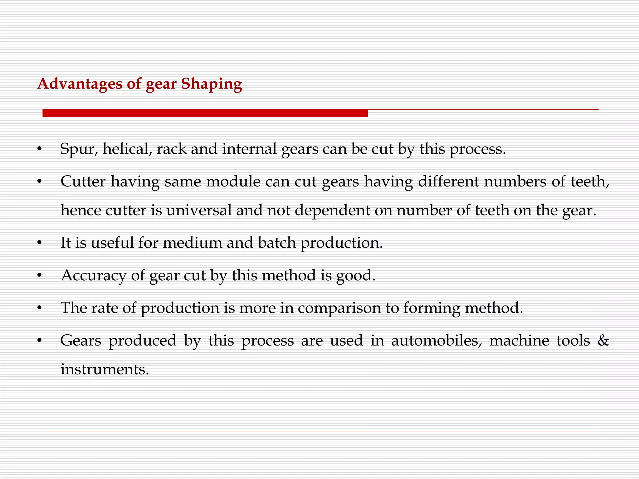 Advantages of gear Shaping
• Spur, helical, rack and internal gears can be cut by this process.
• Cutter having same module can cut gears having different numbers of teeth,
hence cutter is universal and not dependent on number of teeth on the gear.
• It is useful for medium and batch production.
• Accuracy of gear cut by this method is good.
• The rate of production is more in comparison to forming method.
• Gears produced by this process are used in automobiles, machine tools &
instruments.
 