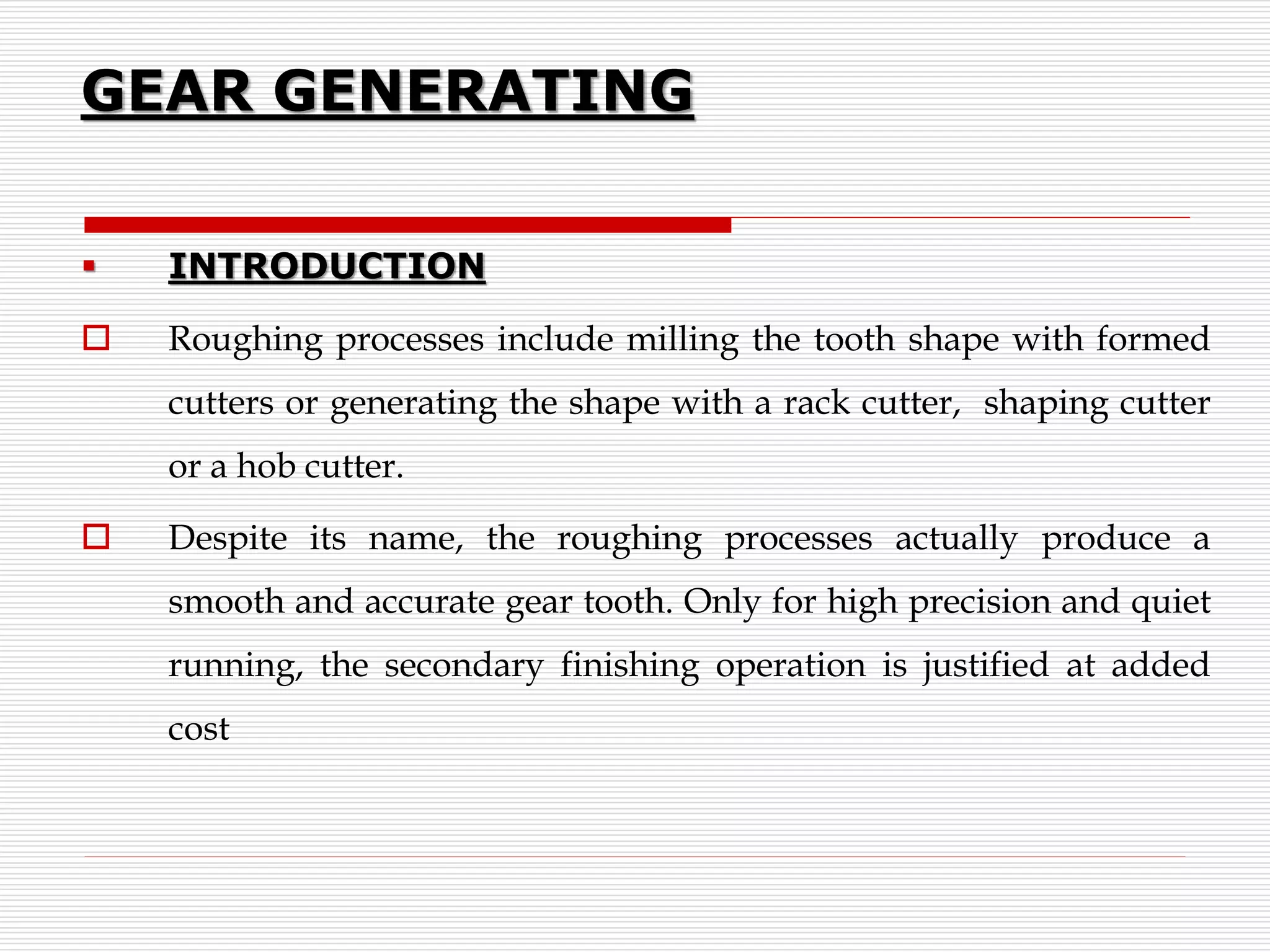 GEAR GENERATING
 INTRODUCTION
 Roughing processes include milling the tooth shape with formed
cutters or generating the shape with a rack cutter, shaping cutter
or a hob cutter.
 Despite its name, the roughing processes actually produce a
smooth and accurate gear tooth. Only for high precision and quiet
running, the secondary finishing operation is justified at added
cost
 