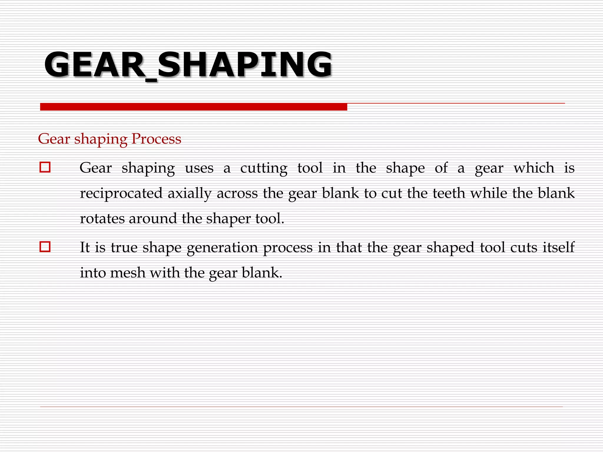 GEAR SHAPING
Gear shaping Process
 Gear shaping uses a cutting tool in the shape of a gear which is
reciprocated axially across the gear blank to cut the teeth while the blank
rotates around the shaper tool.
 It is true shape generation process in that the gear shaped tool cuts itself
into mesh with the gear blank.
 