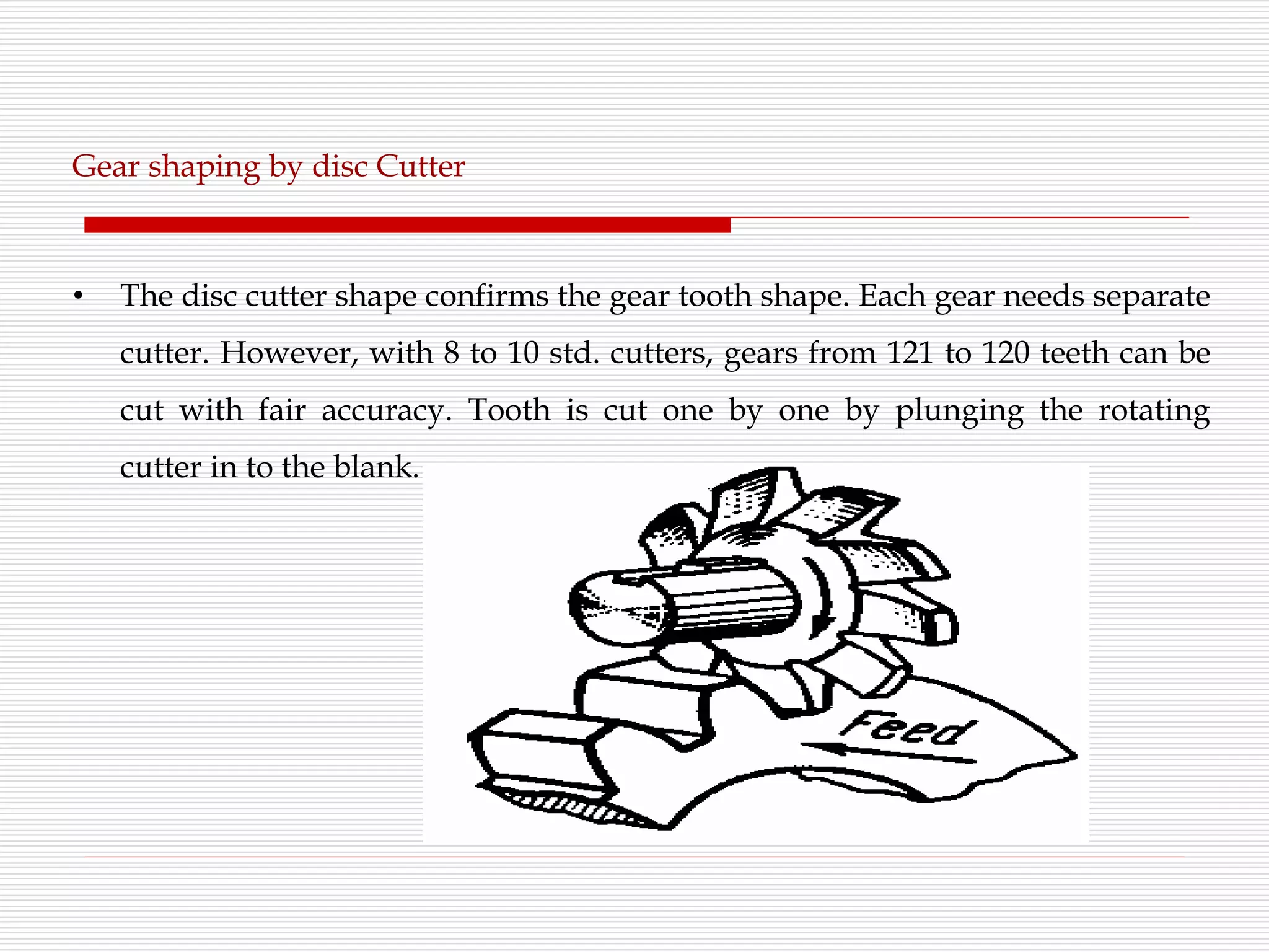 Gear shaping by disc Cutter
• The disc cutter shape confirms the gear tooth shape. Each gear needs separate
cutter. However, with 8 to 10 std. cutters, gears from 121 to 120 teeth can be
cut with fair accuracy. Tooth is cut one by one by plunging the rotating
cutter in to the blank.
 