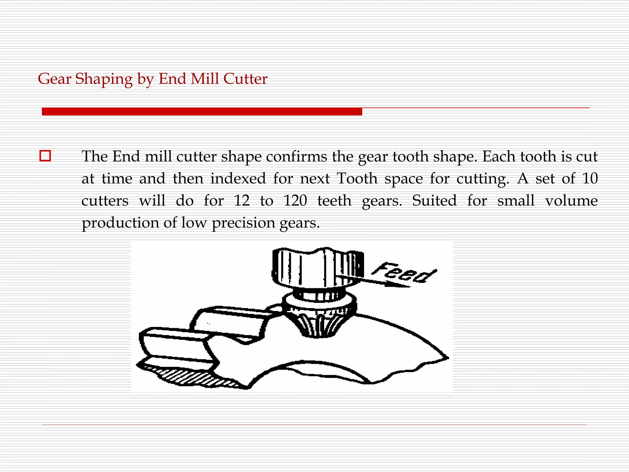Gear Shaping by End Mill Cutter
 The End mill cutter shape confirms the gear tooth shape. Each tooth is cut
at time and then indexed for next Tooth space for cutting. A set of 10
cutters will do for 12 to 120 teeth gears. Suited for small volume
production of low precision gears.
 