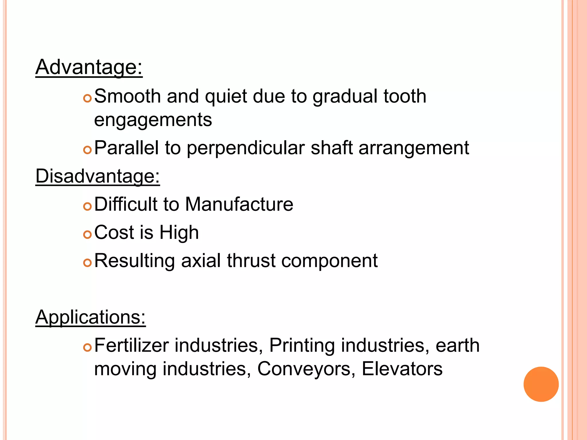 Advantage:
Smooth and quiet due to gradual tooth
engagements
Parallel to perpendicular shaft arrangement
Disadvantage:
Difficult to Manufacture
Cost is High
Resulting axial thrust component
Applications:
Fertilizer industries, Printing industries, earth
moving industries, Conveyors, Elevators
 