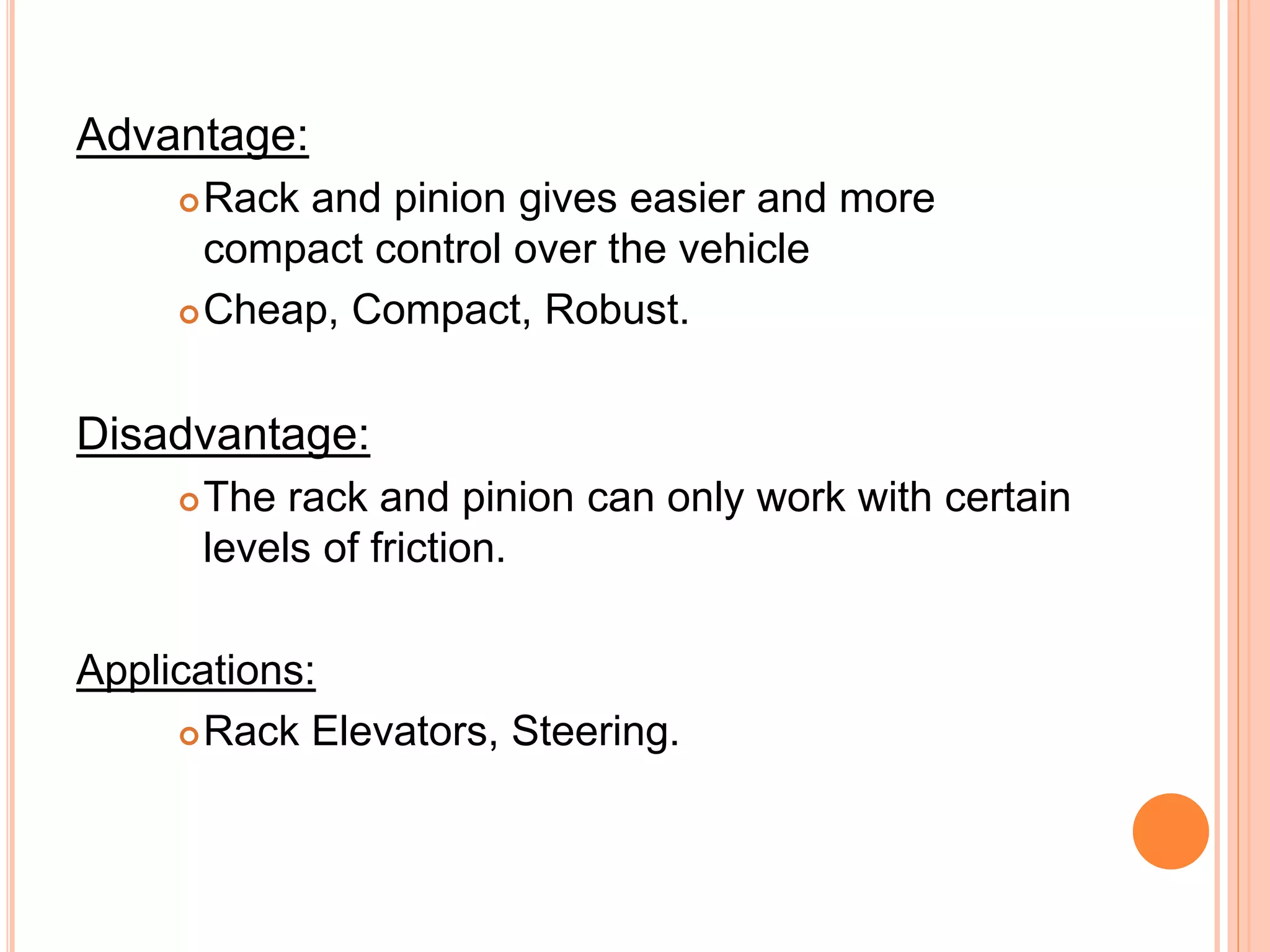 Advantage:
Rack and pinion gives easier and more
compact control over the vehicle
Cheap, Compact, Robust.
Disadvantage:
The rack and pinion can only work with certain
levels of friction.
Applications:
Rack Elevators, Steering.
 